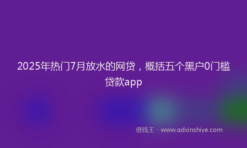 2025年热门7月放水的网贷，概括五个黑户0门槛贷款app