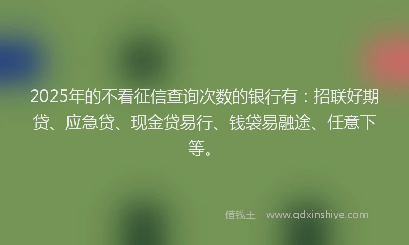2025年的不看征信查询次数的银行有：招联好期贷、应急贷、现金贷易行、钱袋易融途、任意下等。