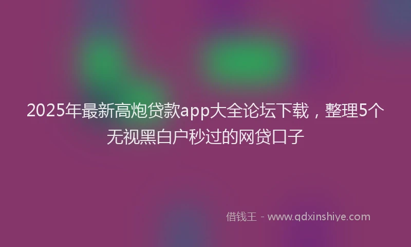 2025年最新高炮贷款app大全论坛下载，整理5个无视黑白户秒过的网贷口子