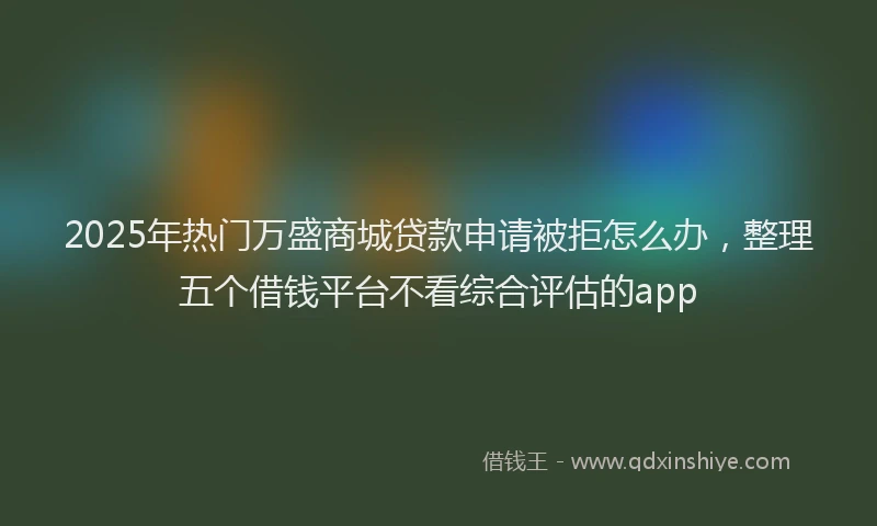 2025年热门万盛商城贷款申请被拒怎么办，整理五个借钱平台不看综合评估的app