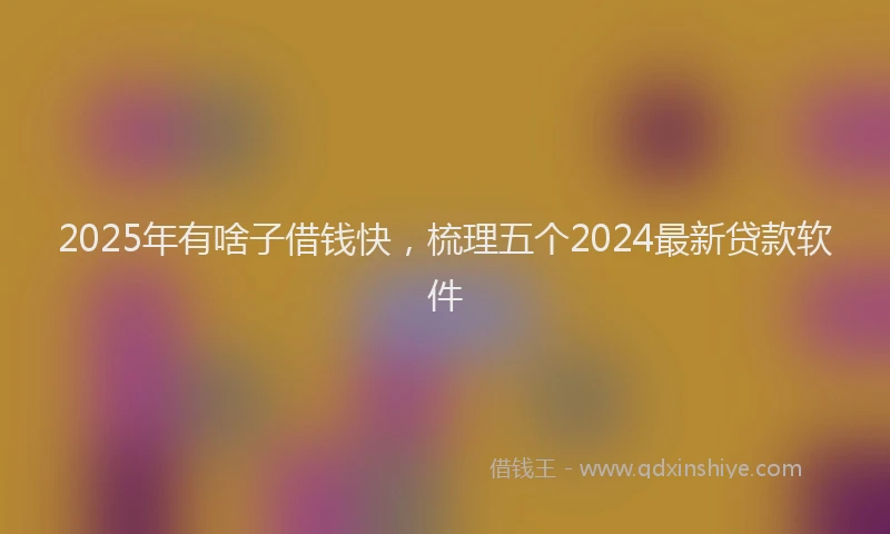2025年有啥子借钱快，梳理五个2024最新贷款软件