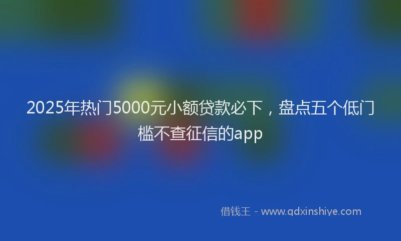2025年热门5000元小额贷款必下，盘点五个低门槛不查征信的app