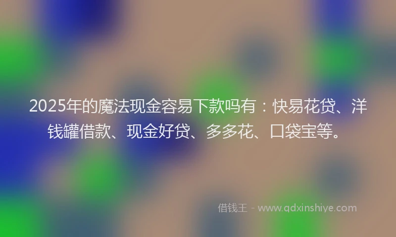 2025年的魔法现金容易下款吗有：快易花贷、洋钱罐借款、现金好贷、多多花、口袋宝等。