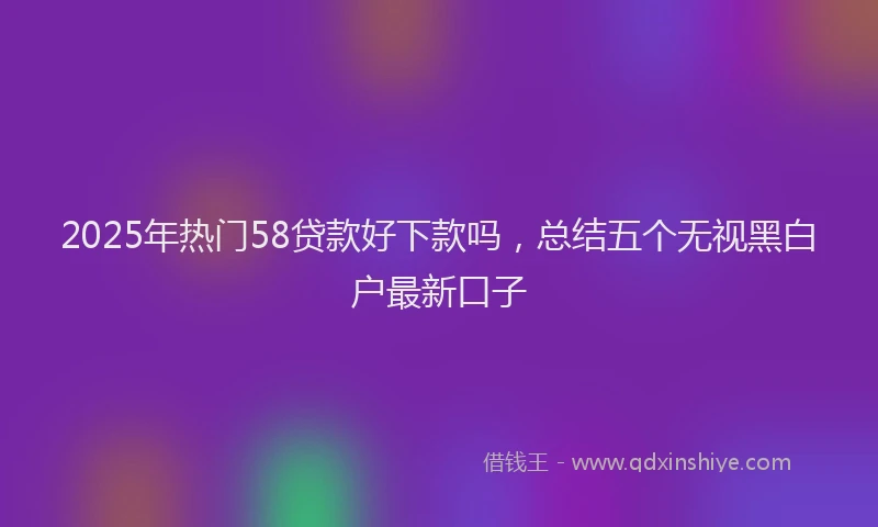 2025年热门58贷款好下款吗，总结五个无视黑白户最新口子
