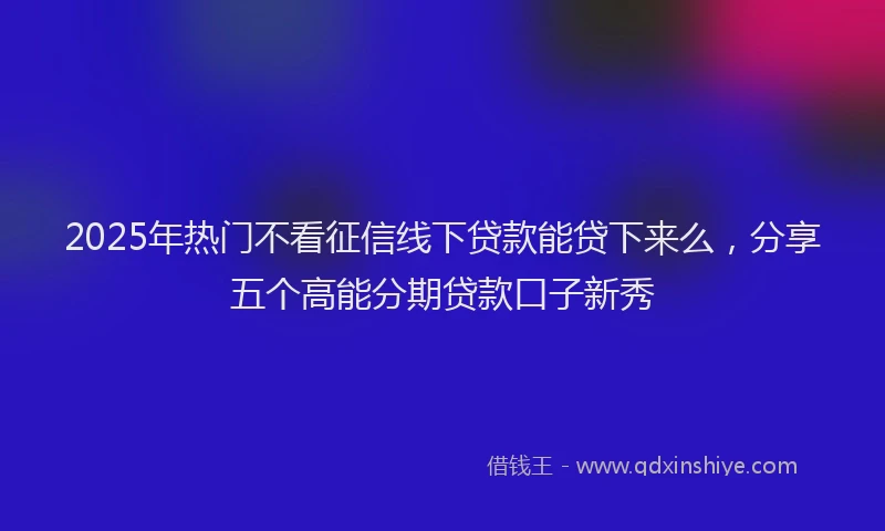 2025年热门不看征信线下贷款能贷下来么，分享五个高能分期贷款口子新秀