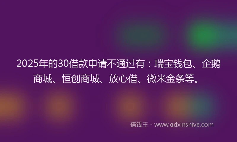 2025年的30借款申请不通过有：瑞宝钱包、企鹅商城、恒创商城、放心借、微米金条等。