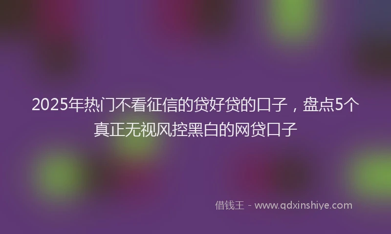 2025年热门不看征信的贷好贷的口子，盘点5个真正无视风控黑白的网贷口子