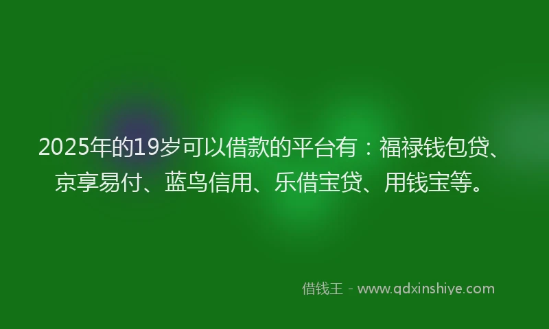2025年的19岁可以借款的平台有：福禄钱包贷、京享易付、蓝鸟信用、乐借宝贷、用钱宝等。