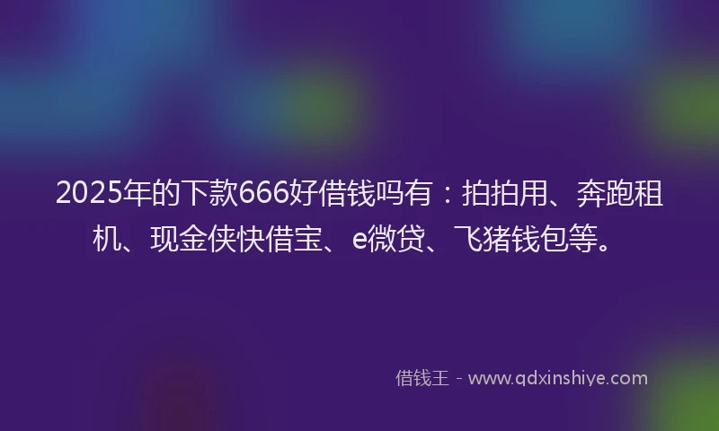 2025年的下款666好借钱吗有：拍拍用、奔跑租机、现金侠快借宝、e微贷、飞猪钱包等。