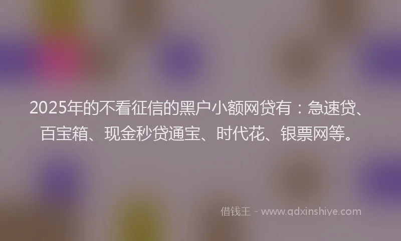 2025年的不看征信的黑户小额网贷有：急速贷、百宝箱、现金秒贷通宝、时代花、银票网等。