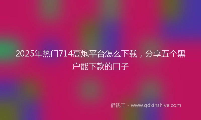 2025年热门714高炮平台怎么下载，分享五个黑户能下款的口子