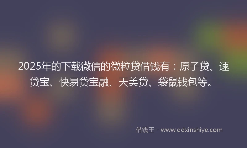 2025年的下载微信的微粒贷借钱有：原子贷、速贷宝、快易贷宝融、天美贷、袋鼠钱包等。