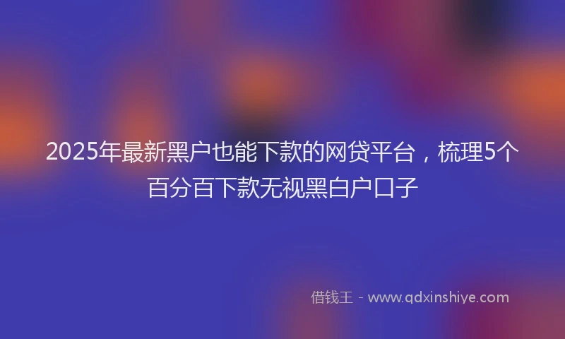 2025年最新黑户也能下款的网贷平台，梳理5个百分百下款无视黑白户口子