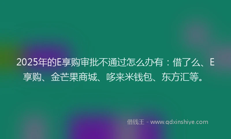 2025年的E享购审批不通过怎么办有：借了么、E享购、金芒果商城、哆来米钱包、东方汇等。