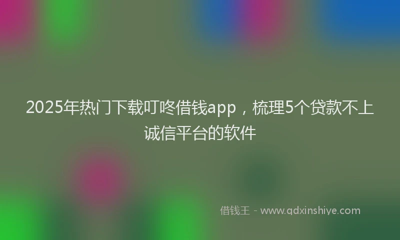 2025年热门下载叮咚借钱app，梳理5个贷款不上诚信平台的软件