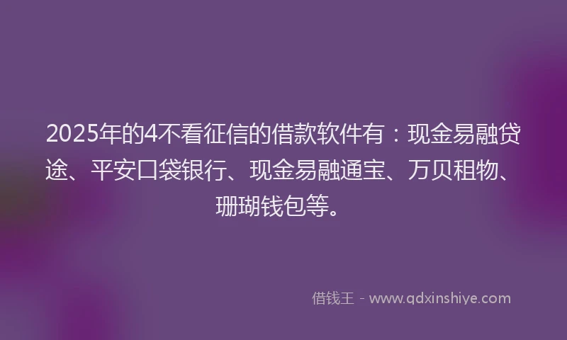2025年的4不看征信的借款软件有：现金易融贷途、平安口袋银行、现金易融通宝、万贝租物、珊瑚钱包等。
