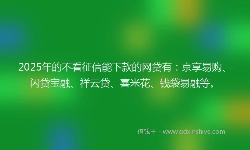 2025年的不看征信能下款的网贷有：京享易购、闪贷宝融、祥云贷、喜米花、钱袋易融等。