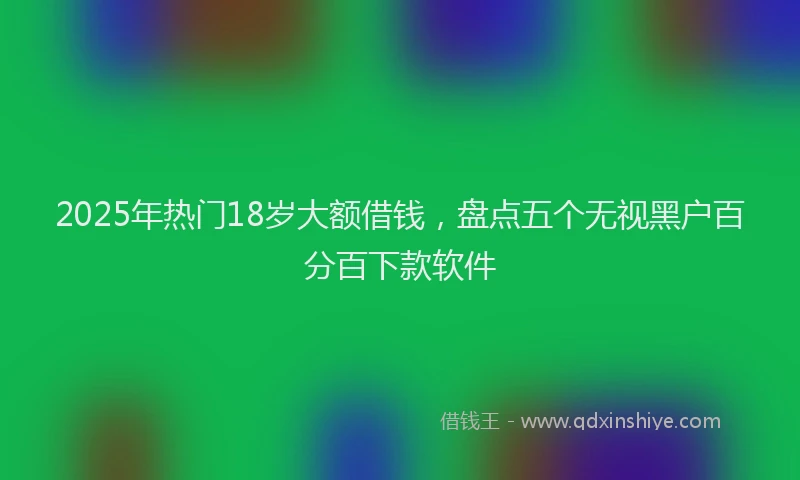 2025年热门18岁大额借钱，盘点五个无视黑户百分百下款软件