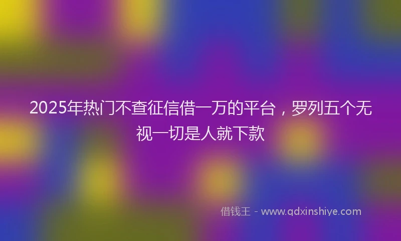 2025年热门不查征信借一万的平台，罗列五个无视一切是人就下款