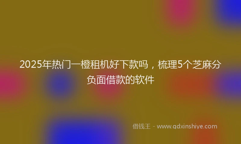 2025年热门一橙租机好下款吗，梳理5个芝麻分负面借款的软件