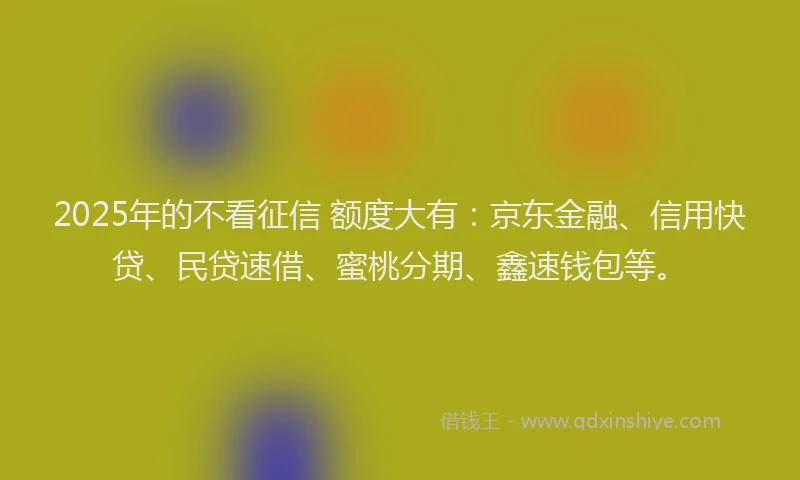 2025年的不看征信 额度大有：京东金融、信用快贷、民贷速借、蜜桃分期、鑫速钱包等。