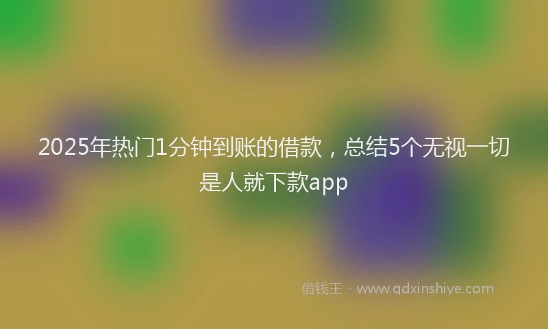 2025年热门1分钟到账的借款，总结5个无视一切是人就下款app