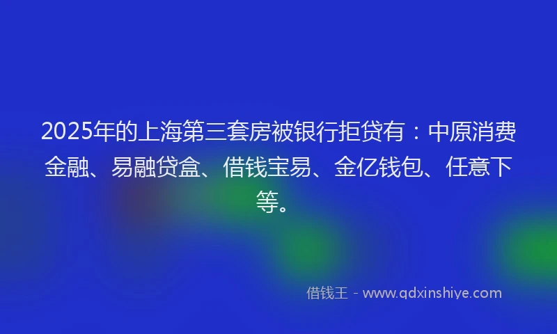 2025年的上海第三套房被银行拒贷有：中原消费金融、易融贷盒、借钱宝易、金亿钱包、任意下等。