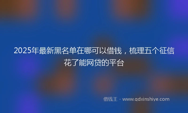 2025年最新黑名单在哪可以借钱，梳理五个征信花了能网贷的平台
