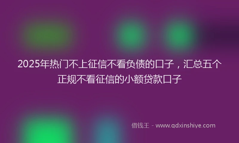 2025年热门不上征信不看负债的口子，汇总五个正规不看征信的小额贷款口子