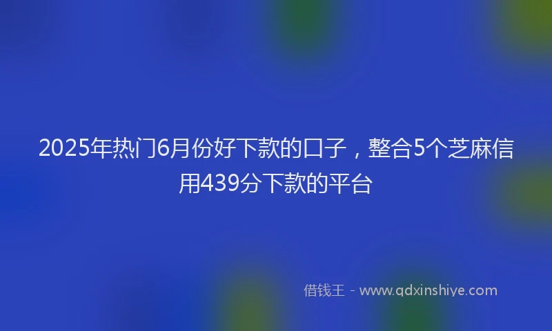 2025年热门6月份好下款的口子，整合5个芝麻信用439分下款的平台