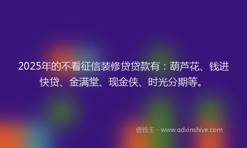 2025年的不看征信装修贷贷款有：葫芦花、钱进快贷、金满堂、现金侠、时光分期等。
