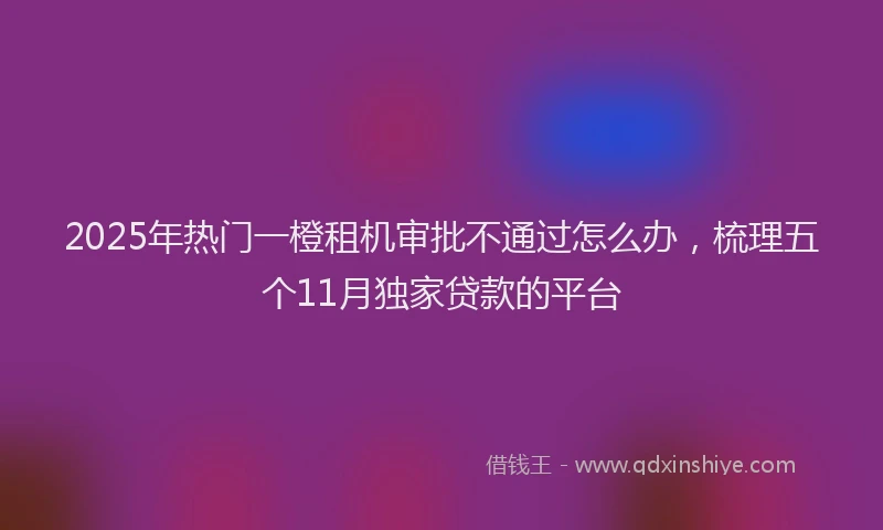 2025年热门一橙租机审批不通过怎么办,梳理五个11月独家贷款的平台