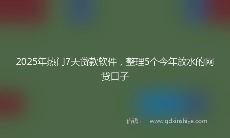 2025年热门7天贷款软件，整理5个今年放水的网贷口子