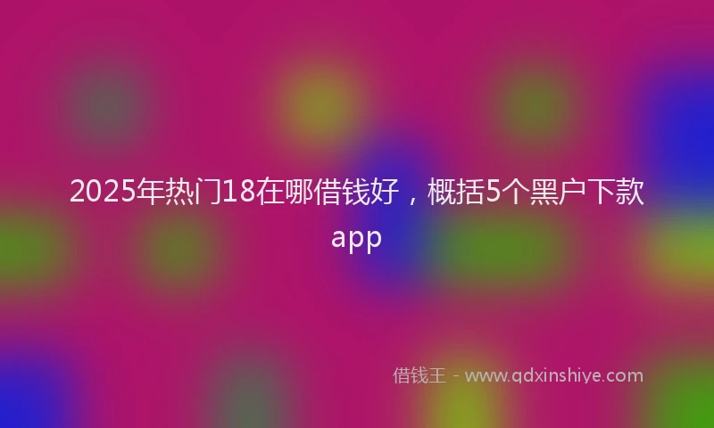 2025年热门18在哪借钱好，概括5个黑户下款app