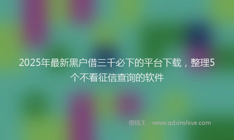 2025年最新黑户借三千必下的平台下载，整理5个不看征信查询的软件
