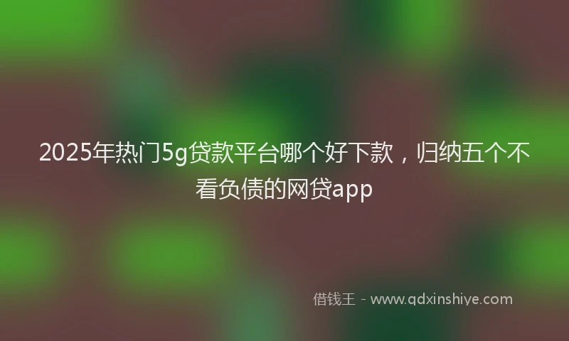 2025年热门5g贷款平台哪个好下款，归纳五个不看负债的网贷app