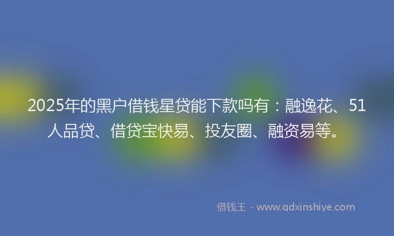 2025年的黑户借钱星贷能下款吗有：融逸花、51人品贷、借贷宝快易、投友圈、融资易等。