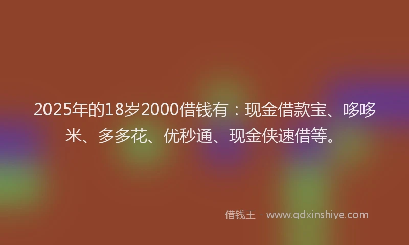 2025年的18岁2000借钱有：现金借款宝、哆哆米、多多花、优秒通、现金侠速借等。