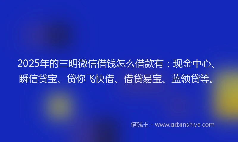 2025年的三明微信借钱怎么借款有：现金中心、瞬信贷宝、贷你飞快借、借贷易宝、蓝领贷等。