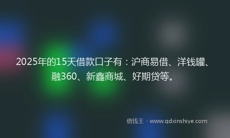 2025年的15天借款口子有：沪商易借、洋钱罐、融360、新鑫商城、好期贷等。