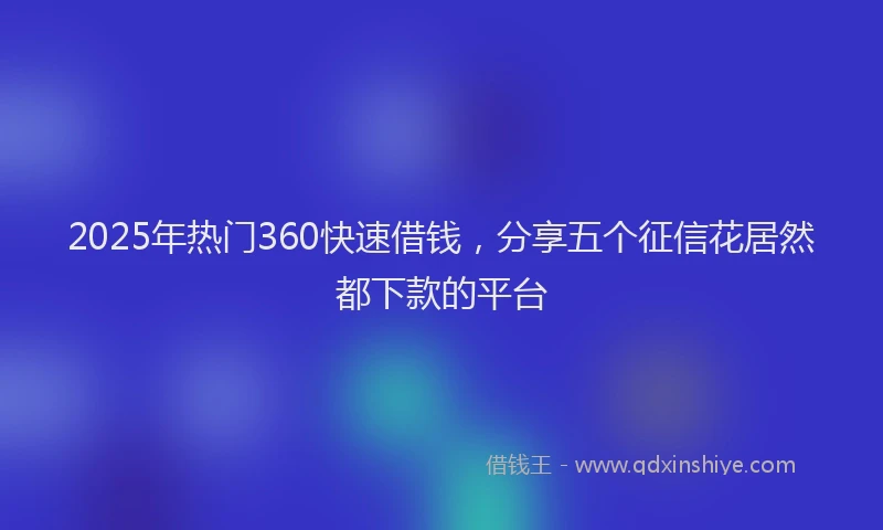 2025年热门360快速借钱，分享五个征信花居然都下款的平台