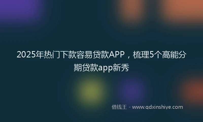 2025年热门下款容易贷款APP，梳理5个高能分期贷款app新秀