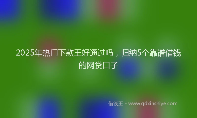 2025年热门下款王好通过吗，归纳5个靠谱借钱的网贷口子
