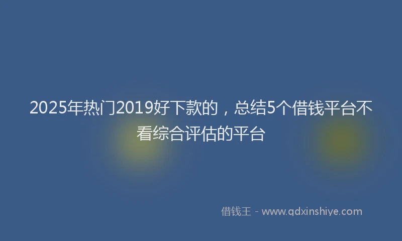 2025年热门2019好下款的，总结5个借钱平台不看综合评估的平台