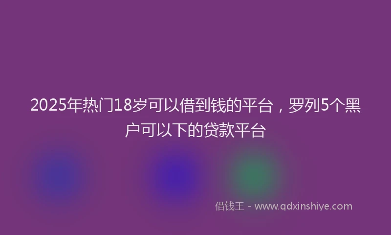 2025年热门18岁可以借到钱的平台，罗列5个黑户可以下的贷款平台