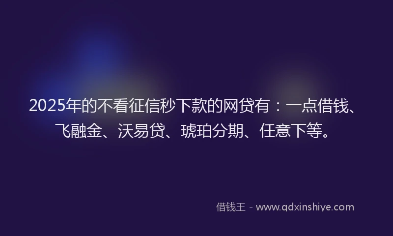 2025年的不看征信秒下款的网贷有：一点借钱、飞融金、沃易贷、琥珀分期、任意下等。