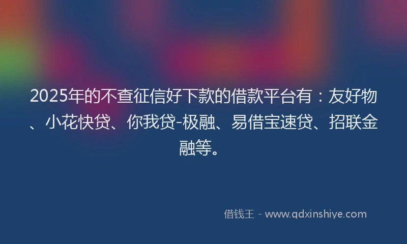 2025年的不查征信好下款的借款平台有：友好物、小花快贷、你我贷-极融、易借宝速贷、招联金融等。
