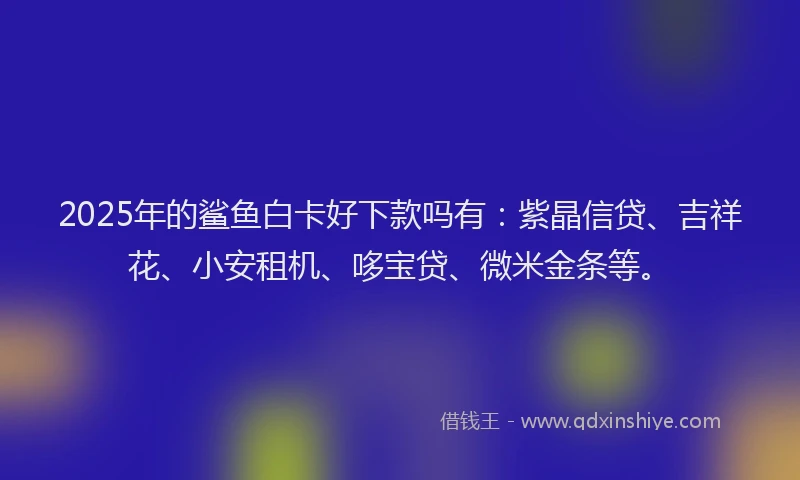 2025年的鲨鱼白卡好下款吗有：紫晶信贷、吉祥花、小安租机、哆宝贷、微米金条等。