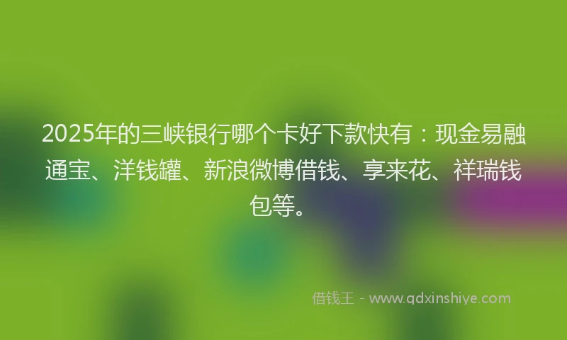 2025年的三峡银行哪个卡好下款快有：现金易融通宝、洋钱罐、新浪微博借钱、享来花、祥瑞钱包等。