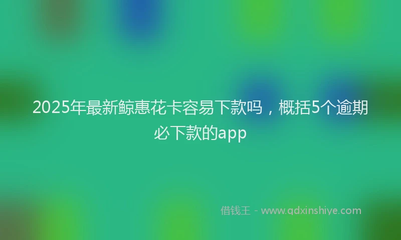 2025年最新鲸惠花卡容易下款吗，概括5个逾期必下款的app